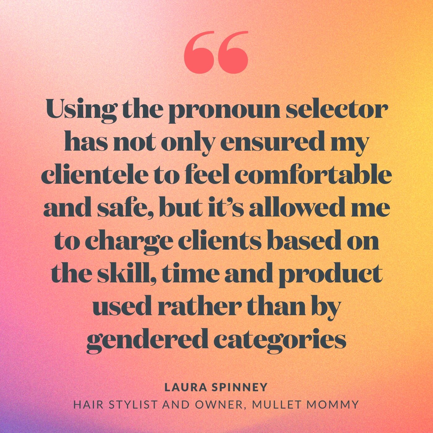 “Using the pronoun selector has not only ensured my clientele to feel comfortable and safe, but it’s allowed me to charge clients based on the skill, time and product used rather than by gendered categories,” Laura Spinney, hair stylist and owner, Mullet Mommy Sydney.