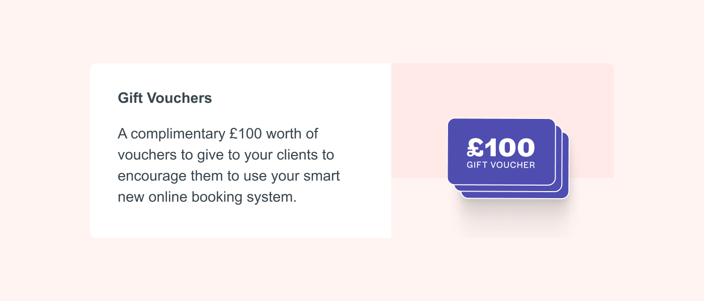 Gift Vouchers A complimentary £100 worth of vouchers to give to your clients to encourage them to use your smart new online booking system.