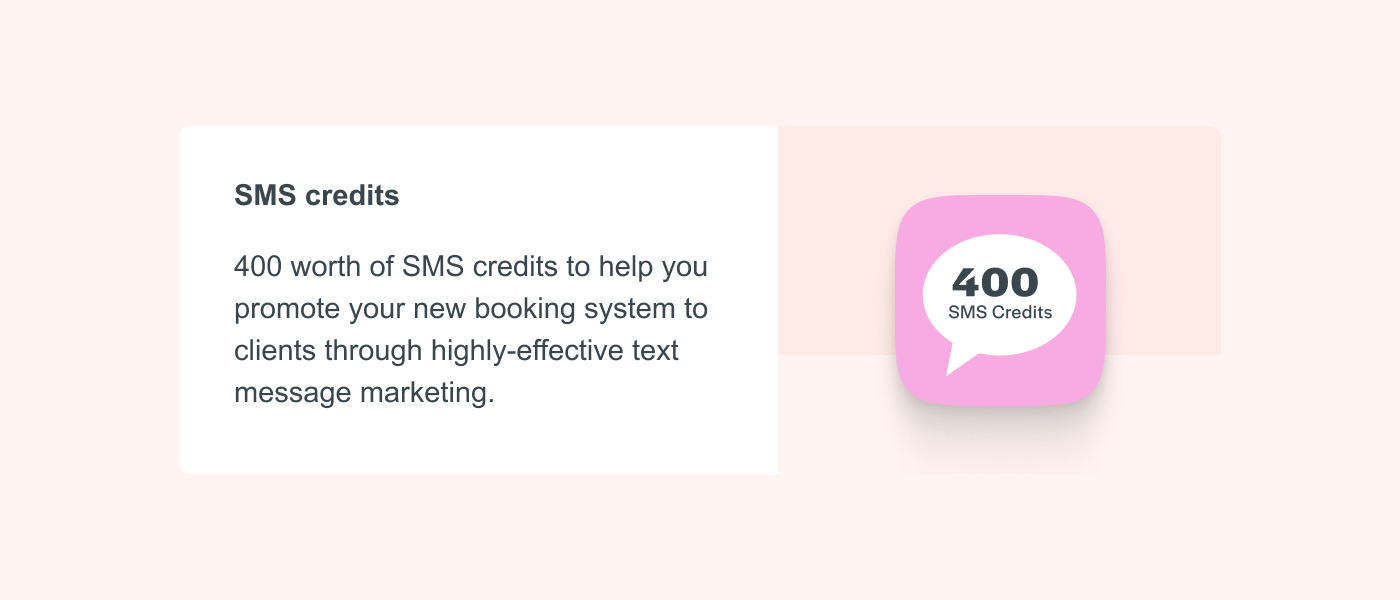 SMS credits 400 worth of SMS credits to help you promote your new booking system to clients through highly-effective text message marketing.