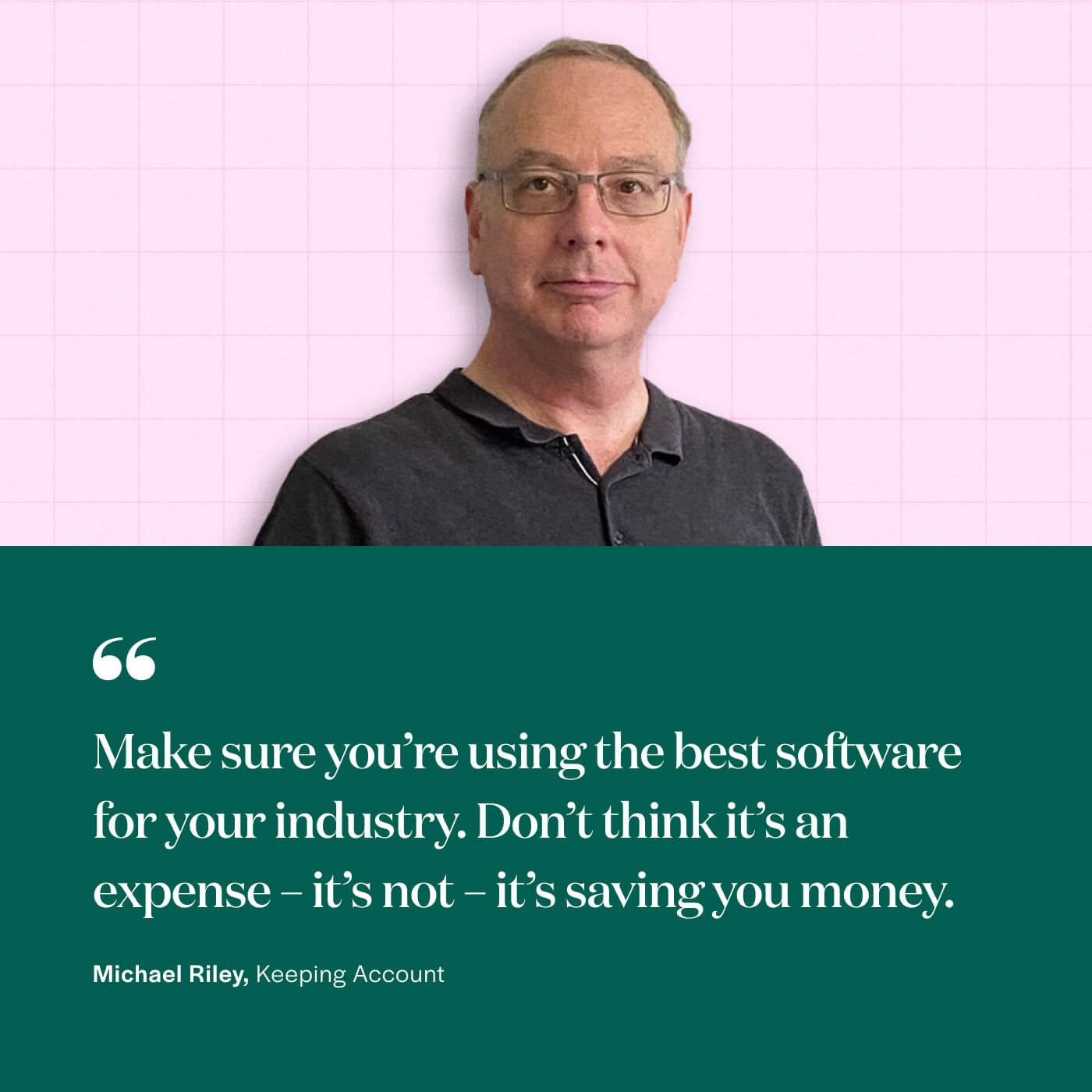 “Make sure you’re using the best software for your industry. Don’t think it’s an expense – it’s not – it’s saving you money.” Michael Riley, Keeping Account