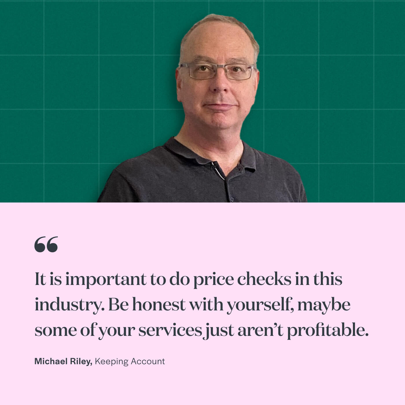 “It’s important to do price checks in this industry. Be honest with yourself, maybe some of your services are just not profitable.” Michael Riley, Keeping Account
